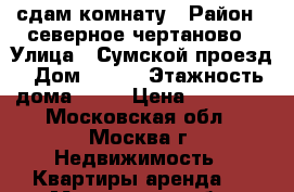 сдам комнату › Район ­ северное чертаново › Улица ­ Сумской проезд › Дом ­ 7/1 › Этажность дома ­ 12 › Цена ­ 14 000 - Московская обл., Москва г. Недвижимость » Квартиры аренда   . Московская обл.